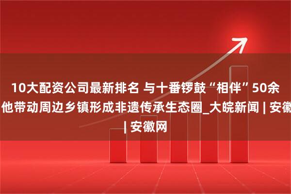 10大配资公司最新排名 与十番锣鼓“相伴”50余年 他带动周边乡镇形成非遗传承生态圈_大皖新闻 | 安徽网