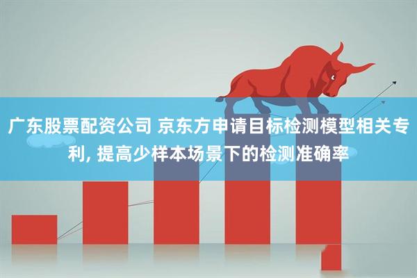 广东股票配资公司 京东方申请目标检测模型相关专利, 提高少样本场景下的检测准确率